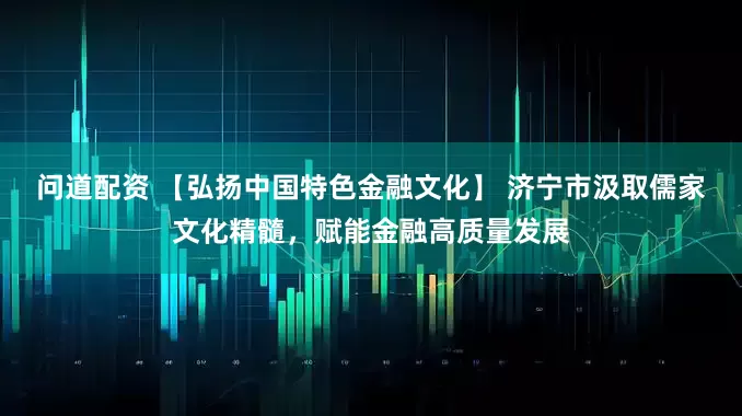 问道配资 【弘扬中国特色金融文化】 济宁市汲取儒家文化精髓，赋能金融高质量发展