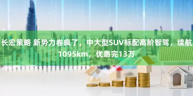 长宏策略 新势力卷疯了，中大型SUV标配高阶智驾，续航1095km，优惠完13万