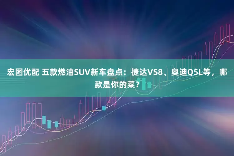 宏图优配 五款燃油SUV新车盘点：捷达VS8、奥迪Q5L等，哪款是你的菜？