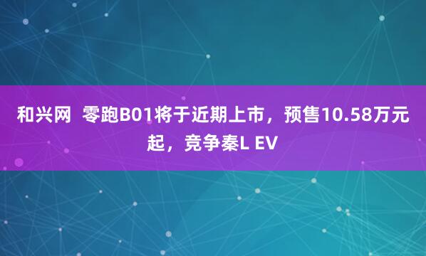 和兴网  零跑B01将于近期上市，预售10.58万元起，竞争秦L EV