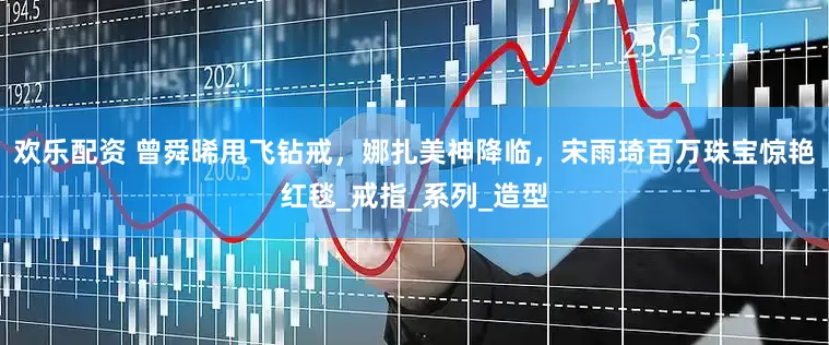 欢乐配资 曾舜晞甩飞钻戒，娜扎美神降临，宋雨琦百万珠宝惊艳红毯_戒指_系列_造型