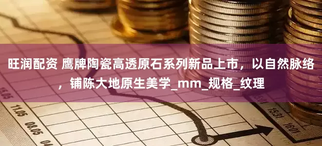 旺润配资 鹰牌陶瓷高透原石系列新品上市，以自然脉络，铺陈大地原生美学_mm_规格_纹理