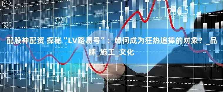 配股神配资 探秘“LV路易号”：缘何成为狂热追捧的对象？_品牌_施工_文化