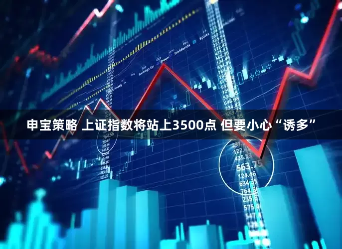 申宝策略 上证指数将站上3500点 但要小心“诱多”