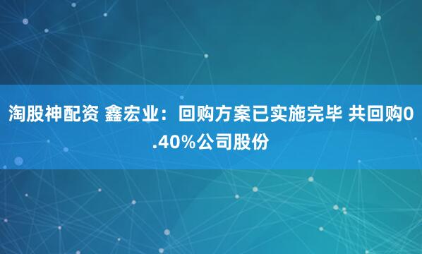 淘股神配资 鑫宏业：回购方案已实施完毕 共回购0.40%公司股份
