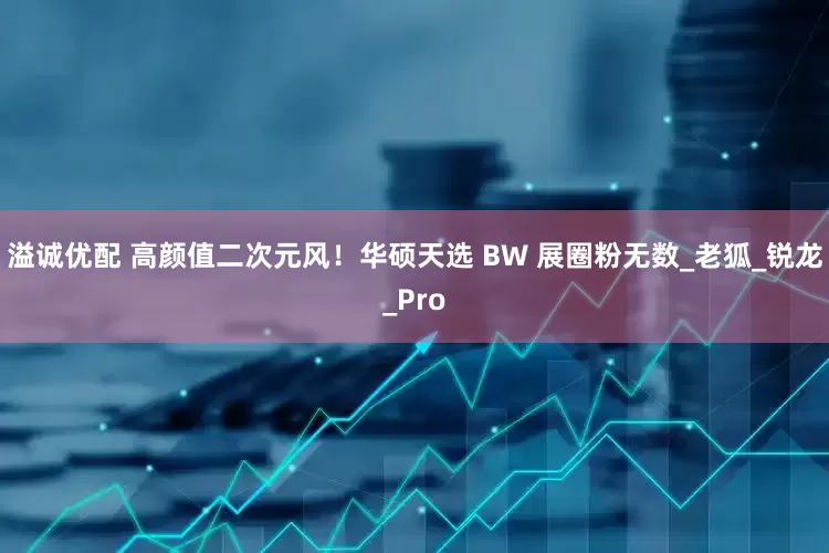 溢诚优配 高颜值二次元风！华硕天选 BW 展圈粉无数_老狐_锐龙_Pro