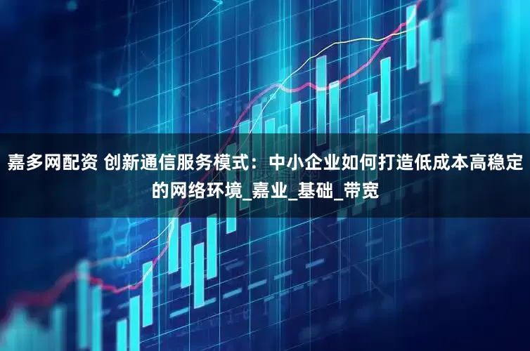 嘉多网配资 创新通信服务模式：中小企业如何打造低成本高稳定的网络环境_嘉业_基础_带宽