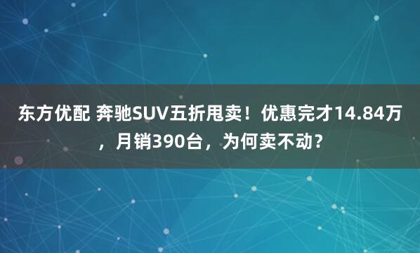 东方优配 奔驰SUV五折甩卖！优惠完才14.84万，月销390台，为何卖不动？