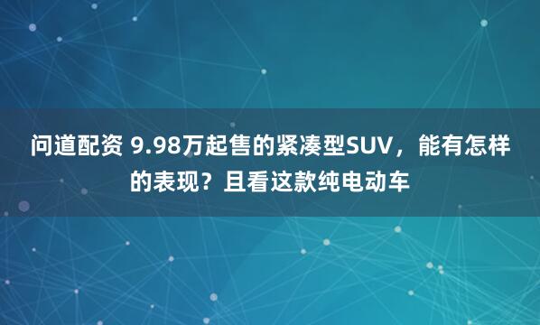 问道配资 9.98万起售的紧凑型SUV，能有怎样的表现？且看这款纯电动车