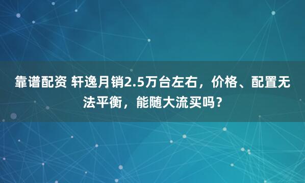 靠谱配资 轩逸月销2.5万台左右，价格、配置无法平衡，能随大流买吗？
