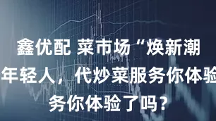 鑫优配 菜市场“焕新潮”圈粉年轻人，代炒菜服务你体验了吗？