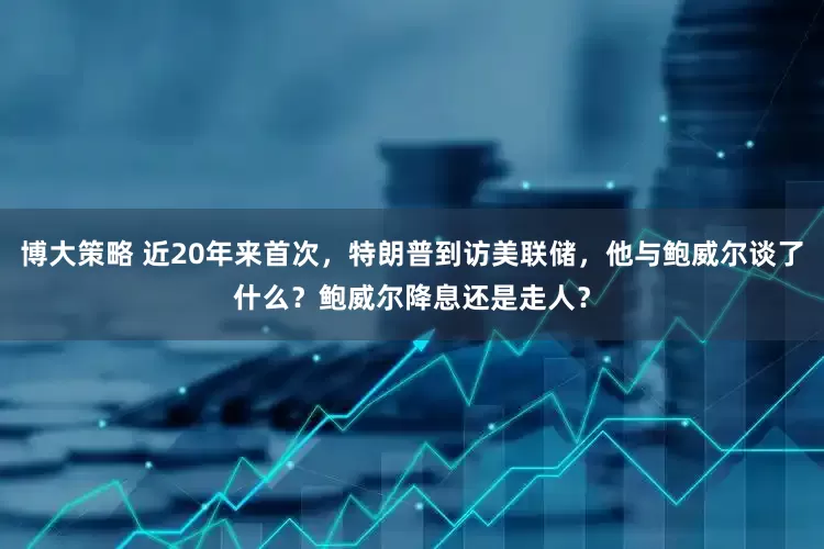 博大策略 近20年来首次，特朗普到访美联储，他与鲍威尔谈了什么？鲍威尔降息还是走人？