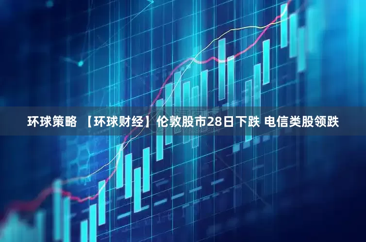 环球策略 【环球财经】伦敦股市28日下跌 电信类股领跌