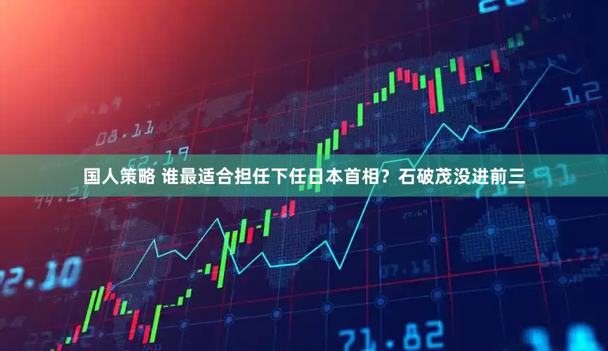 国人策略 谁最适合担任下任日本首相？石破茂没进前三