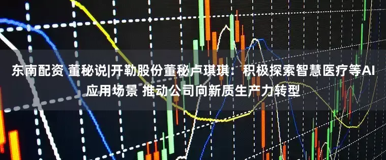 东南配资 董秘说|开勒股份董秘卢琪琪：积极探索智慧医疗等AI应用场景 推动公司向新质生产力转型