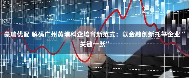 豪瑞优配 解码广州黄埔科企培育新范式：以金融创新托举企业“关键一跃”