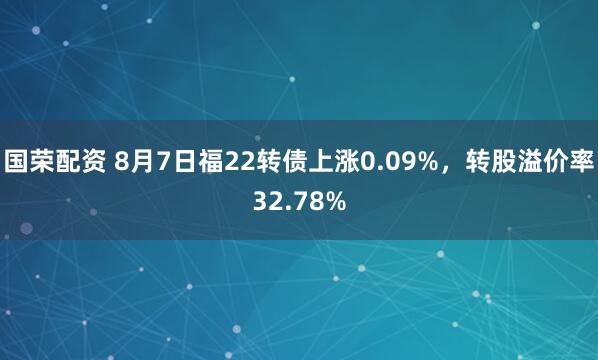 国荣配资 8月7日福22转债上涨0.09%，转股溢价率32.78%