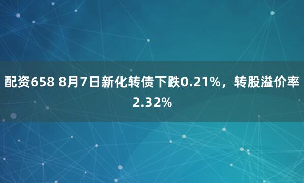 配资658 8月7日新化转债下跌0.21%，转股溢价率2.32%