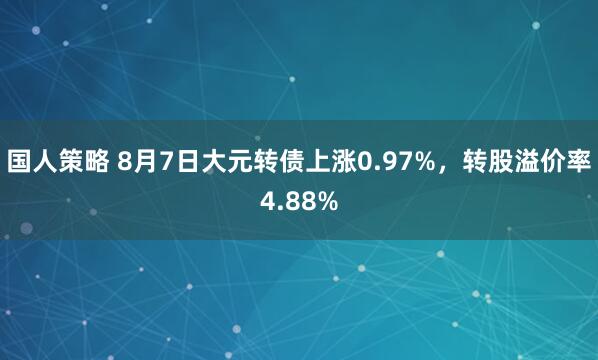 国人策略 8月7日大元转债上涨0.97%，转股溢价率4.88%