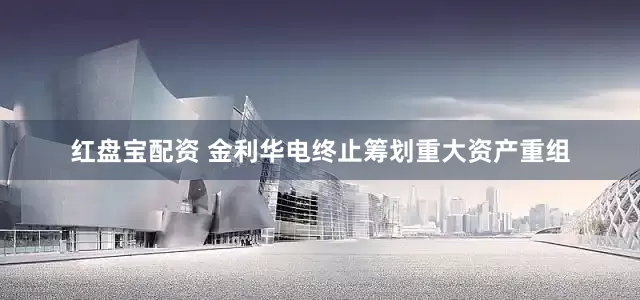 红盘宝配资 金利华电终止筹划重大资产重组