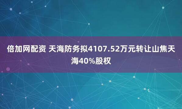 倍加网配资 天海防务拟4107.52万元转让山焦天海40%股权